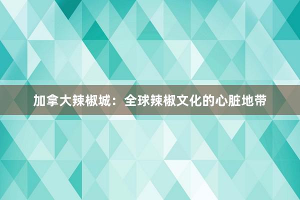 加拿大辣椒城：全球辣椒文化的心脏地带